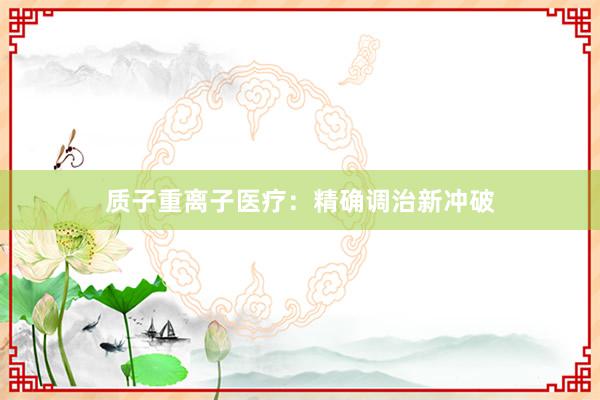 质子重离子医疗：精确调治新冲破