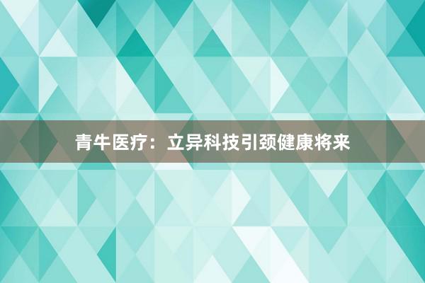 青牛医疗：立异科技引颈健康将来
