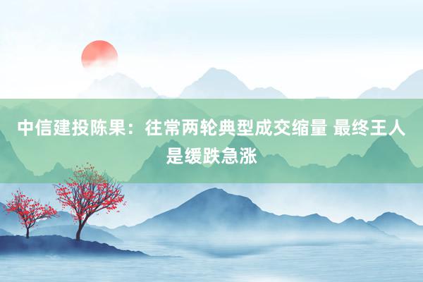 中信建投陈果：往常两轮典型成交缩量 最终王人是缓跌急涨